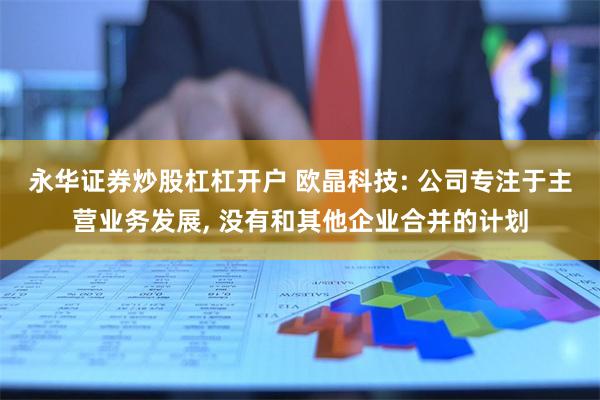 永华证券炒股杠杠开户 欧晶科技: 公司专注于主营业务发展, 没有和其他企业合并的计划