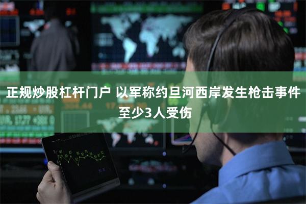 正规炒股杠杆门户 以军称约旦河西岸发生枪击事件 至少3人受伤