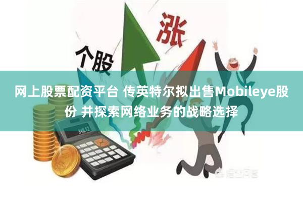 网上股票配资平台 传英特尔拟出售Mobileye股份 并探索网络业务的战略选择