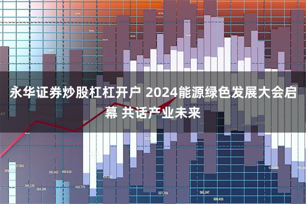永华证券炒股杠杠开户 2024能源绿色发展大会启幕 共话产业未来