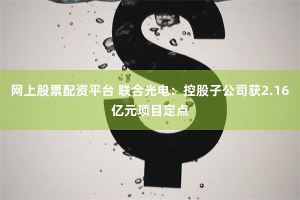 网上股票配资平台 联合光电：控股子公司获2.16亿元项目定点