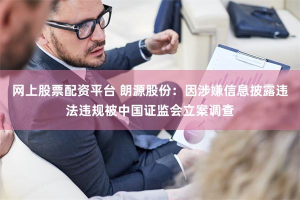 网上股票配资平台 朗源股份：因涉嫌信息披露违法违规被中国证监会立案调查