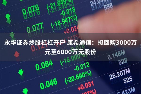 永华证券炒股杠杠开户 康希通信：拟回购3000万元至6000万元股份