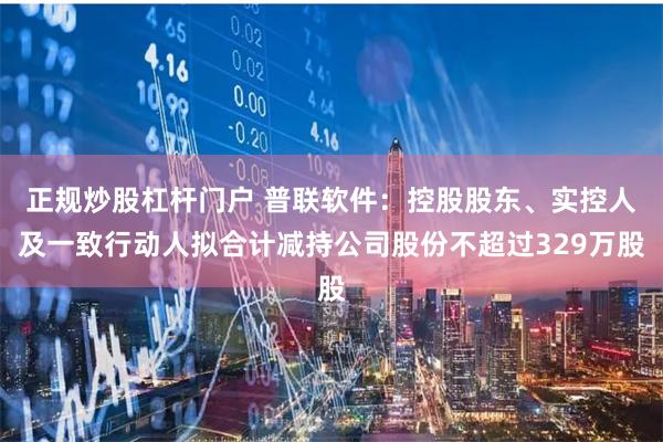 正规炒股杠杆门户 普联软件：控股股东、实控人及一致行动人拟合计减持公司股份不超过329万股