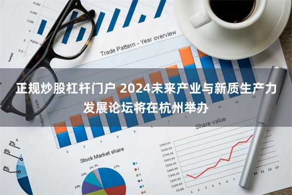 正规炒股杠杆门户 2024未来产业与新质生产力发展论坛将在杭州举办