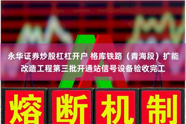 永华证券炒股杠杠开户 格库铁路（青海段）扩能改造工程第三批开通站信号设备验收完工