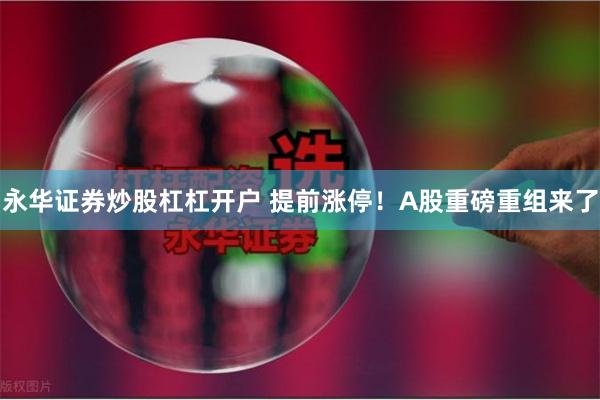 永华证券炒股杠杠开户 提前涨停！A股重磅重组来了