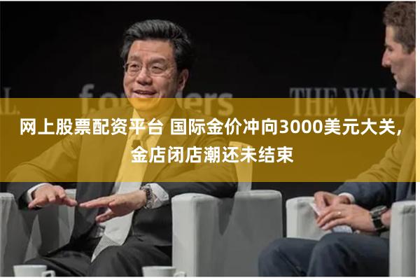 网上股票配资平台 国际金价冲向3000美元大关, 金店闭店潮还未结束