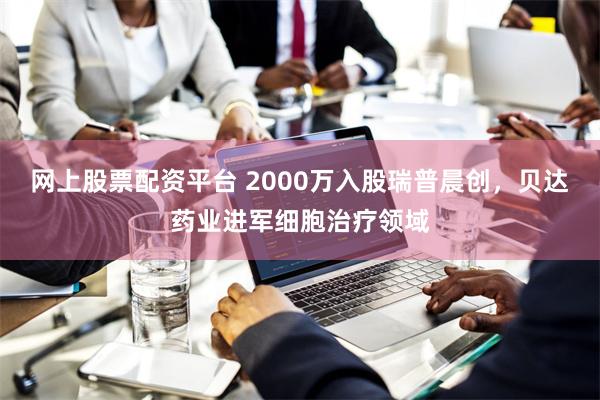 网上股票配资平台 2000万入股瑞普晨创，贝达药业进军细胞治疗领域