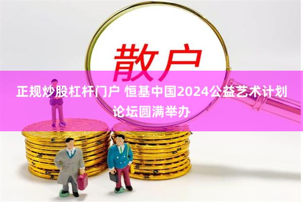 正规炒股杠杆门户 恒基中国2024公益艺术计划论坛圆满举办