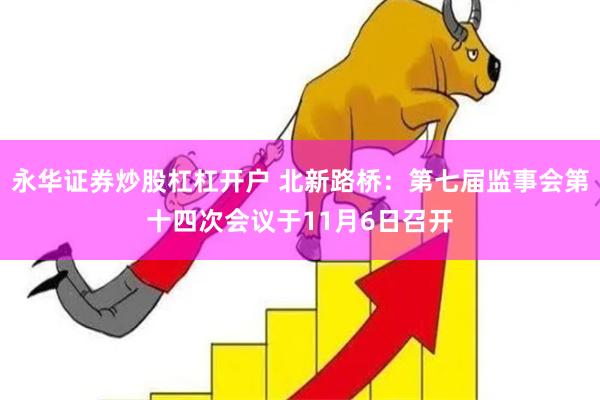 永华证券炒股杠杠开户 北新路桥：第七届监事会第十四次会议于11月6日召开