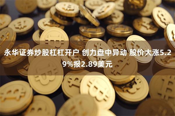 永华证券炒股杠杠开户 创力盘中异动 股价大涨5.29%报2.89美元