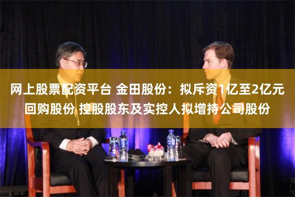 网上股票配资平台 金田股份：拟斥资1亿至2亿元回购股份 控股股东及实控人拟增持公司股份