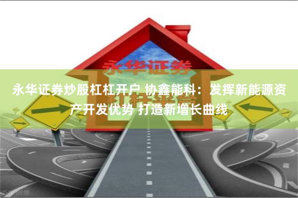 永华证券炒股杠杠开户 协鑫能科：发挥新能源资产开发优势 打造新增长曲线
