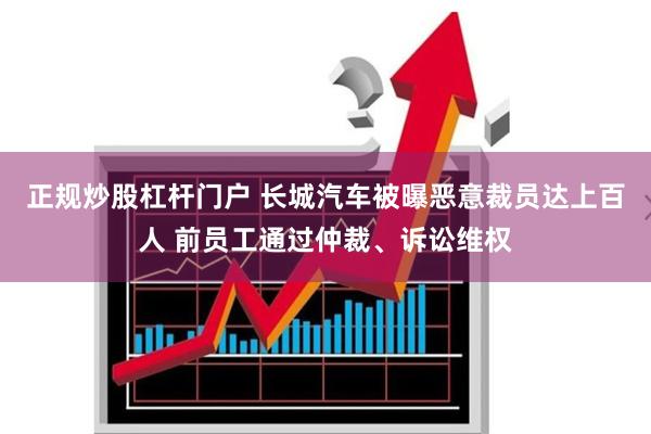 正规炒股杠杆门户 长城汽车被曝恶意裁员达上百人 前员工通过仲裁、诉讼维权