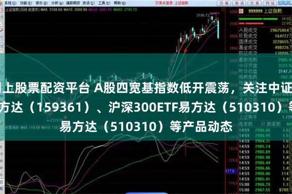 网上股票配资平台 A股四宽基指数低开震荡，关注中证A500ETF易方达（159361）、沪深300ETF易方达（510310）等产品动态