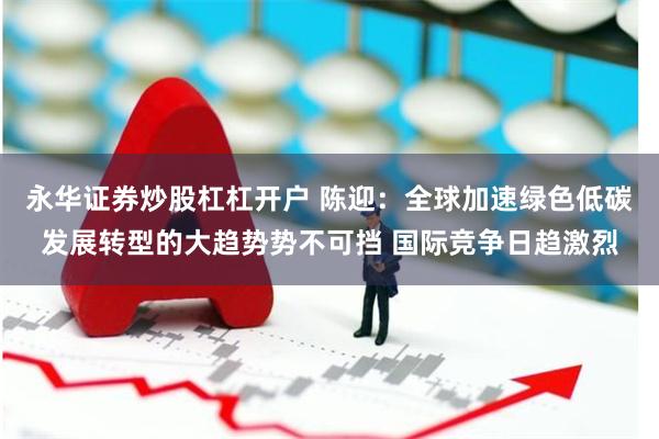 永华证券炒股杠杠开户 陈迎：全球加速绿色低碳发展转型的大趋势