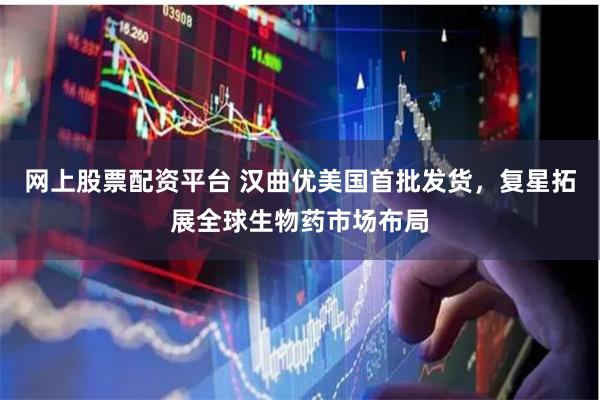 网上股票配资平台 汉曲优美国首批发货，复星拓展全球生物药市场