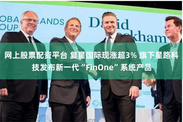 网上股票配资平台 复星国际现涨超3% 旗下星路科技发布新一代