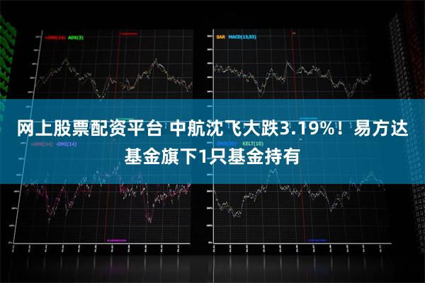 网上股票配资平台 中航沈飞大跌3.19%！易方达基金旗下