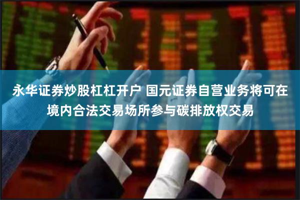 永华证券炒股杠杠开户 国元证券自营业务将可在境内合法交易
