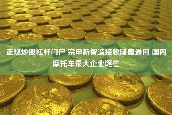 正规炒股杠杆门户 宗申新智造接收隆鑫通用 国内摩托车最大