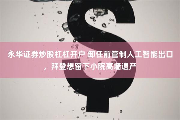 永华证券炒股杠杠开户 卸任前管制人工智能出口，拜登想留下小院高墙遗产