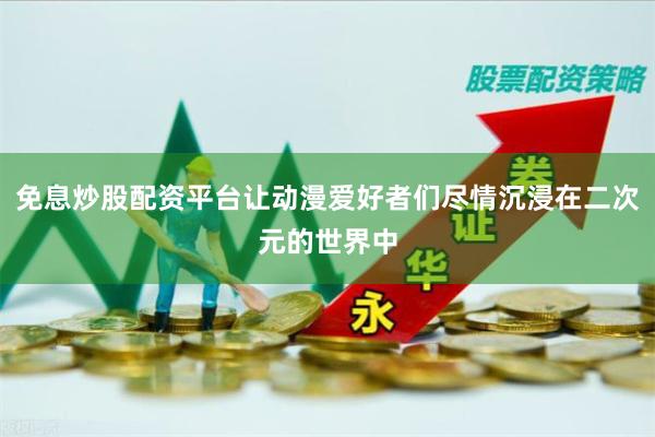 免息炒股配资平台让动漫爱好者们尽情沉浸在二次元的世界中