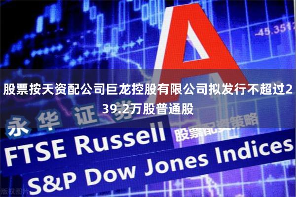 股票按天资配公司巨龙控股有限公司拟发行不超过239.2万股普通股