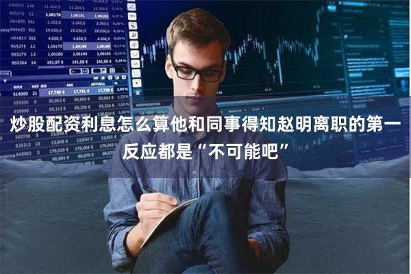炒股配资利息怎么算他和同事得知赵明离职的第一反应都是“不
