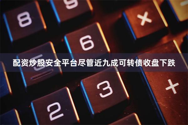 配资炒股安全平台尽管近九成可转债收盘下跌