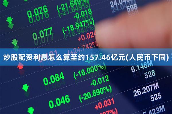 炒股配资利息怎么算至约157.46亿元(人民币下同)