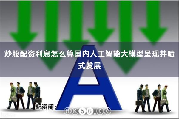 炒股配资利息怎么算国内人工智能大模型呈现井喷式发展