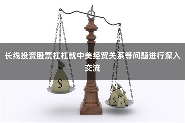 长线投资股票杠杠就中美经贸关系等问题进行深入交流