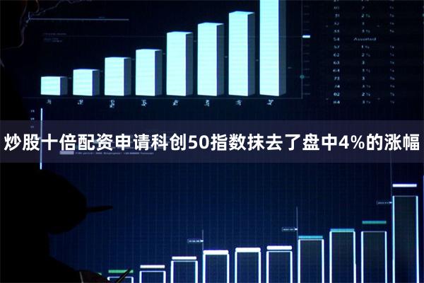 炒股十倍配资申请科创50指数抹去了盘中4%的涨幅