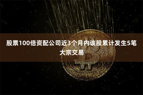 股票100倍资配公司近3个月内该股累计发生5笔大宗交易