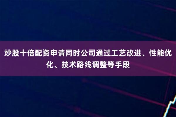炒股十倍配资申请同时公司通过工艺改进、性能优化、技术路线