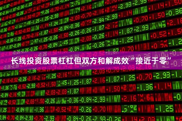 长线投资股票杠杠但双方和解成效“接近于零”
