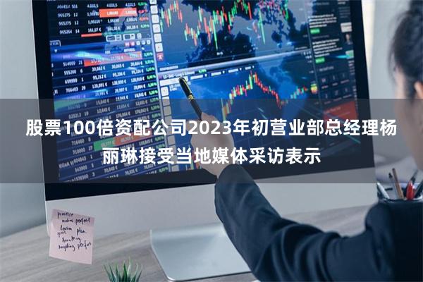 股票100倍资配公司2023年初营业部总经理杨丽琳接受当地媒体采访表示