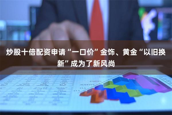 炒股十倍配资申请“一口价”金饰、黄金“以旧换新”成为了新风尚