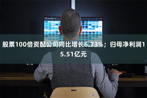 股票100倍资配公司同比增长6.73%;归母净利润15.51亿元