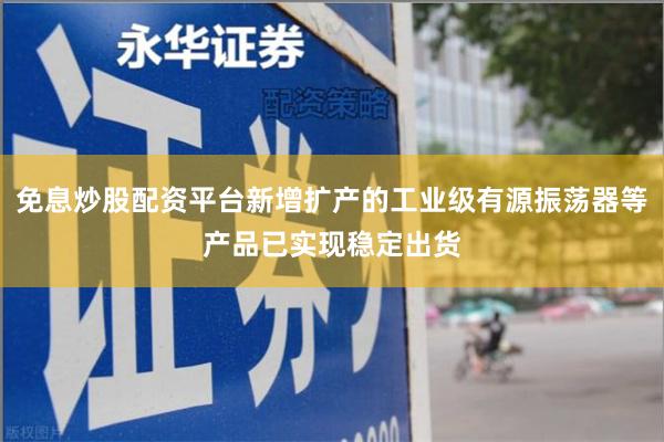 免息炒股配资平台新增扩产的工业级有源振荡器等产品已实现稳定出货